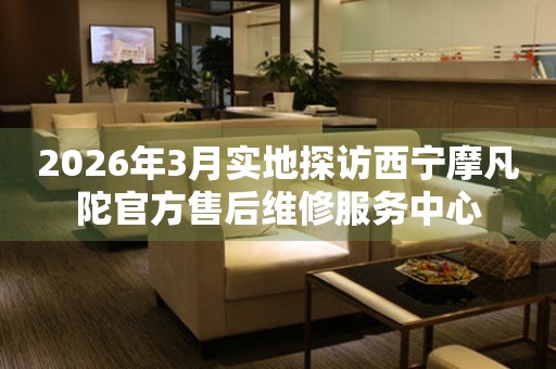 2026年3月实地探访西宁摩凡陀官方售后维修服务中心
