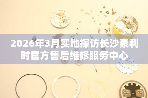 2026年3月实地探访长沙豪利时官方售后维修服务中心