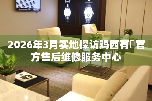 2026年3月实地探访鸡西有喴官方售后维修服务中心