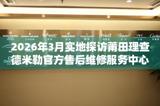 2026年3月实地探访莆田理查德米勒官方售后维修服务中心