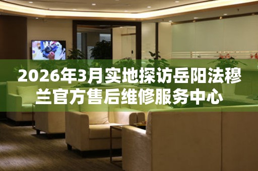 2026年3月实地探访岳阳法穆兰官方售后维修服务中心