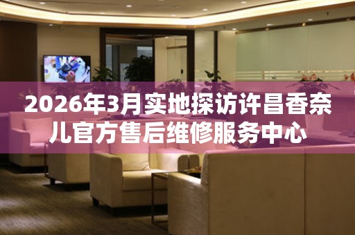 2026年3月实地探访许昌香奈儿官方售后维修服务中心
