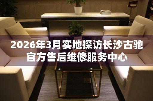 2026年3月实地探访长沙古驰官方售后维修服务中心