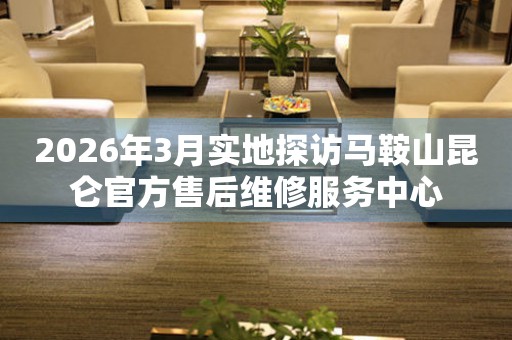2026年3月实地探访马鞍山昆仑官方售后维修服务中心