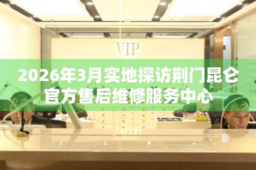 2026年3月实地探访荆门昆仑官方售后维修服务中心