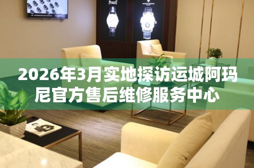 2026年3月实地探访运城阿玛尼官方售后维修服务中心