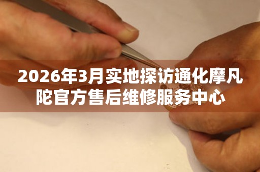 2026年3月实地探访通化摩凡陀官方售后维修服务中心