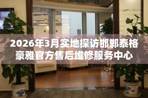 2026年3月实地探访邯郸泰格豪雅官方售后维修服务中心