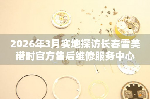 2026年3月实地探访长春雷美诺时官方售后维修服务中心