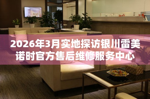 2026年3月实地探访银川雷美诺时官方售后维修服务中心