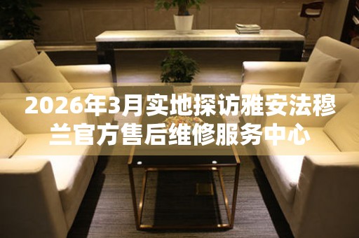 2026年3月实地探访雅安法穆兰官方售后维修服务中心