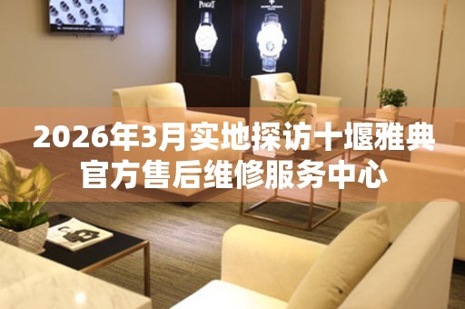 2026年3月实地探访十堰雅典官方售后维修服务中心