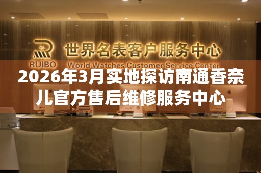 2026年3月实地探访南通香奈儿官方售后维修服务中心