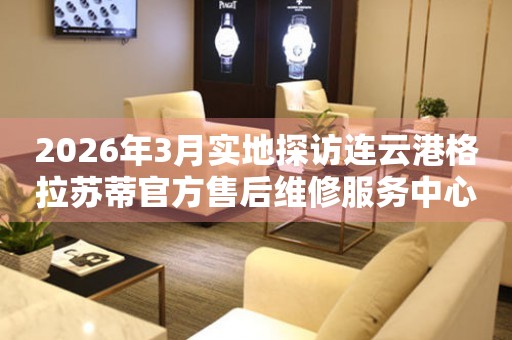 2026年3月实地探访连云港格拉苏蒂官方售后维修服务中心