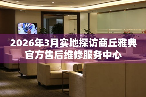 2026年3月实地探访商丘雅典官方售后维修服务中心
