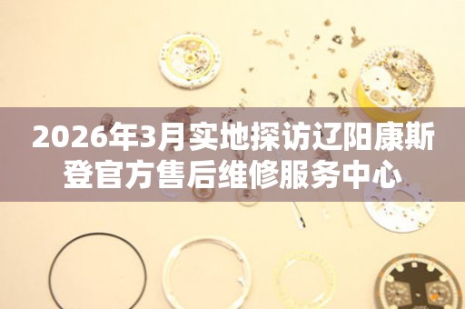 2026年3月实地探访辽阳康斯登官方售后维修服务中心