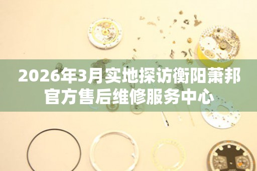 2026年3月实地探访衡阳萧邦官方售后维修服务中心