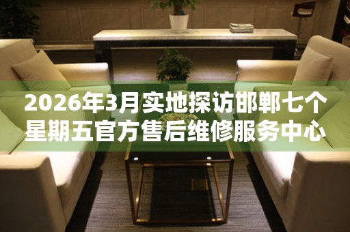 2026年3月实地探访邯郸七个星期五官方售后维修服务中心