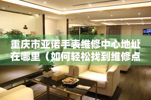 重庆市亚诺手表维修中心地址在哪里（如何轻松找到维修点）