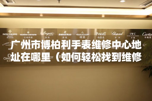 广州市博柏利手表维修中心地址在哪里（如何轻松找到维修点）