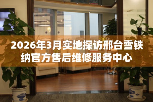 2026年3月实地探访邢台雪铁纳官方售后维修服务中心