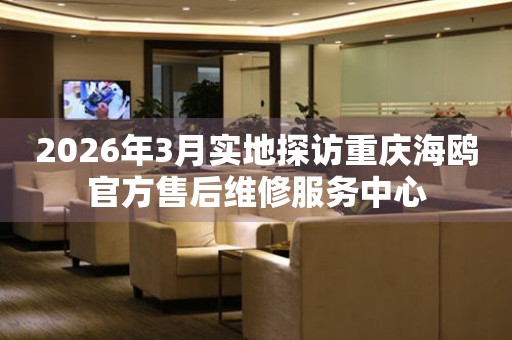2026年3月实地探访重庆海鸥官方售后维修服务中心