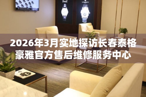 2026年3月实地探访长春泰格豪雅官方售后维修服务中心