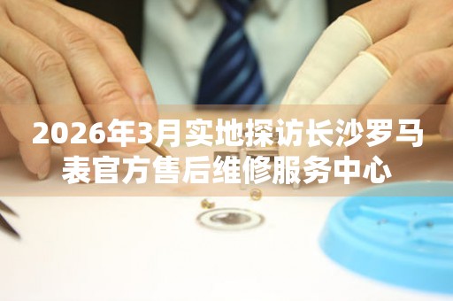 2026年3月实地探访长沙罗马表官方售后维修服务中心