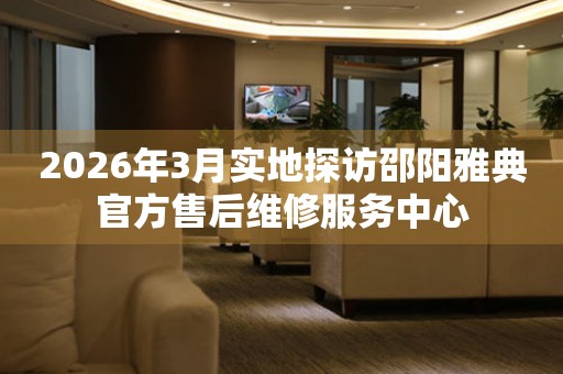 2026年3月实地探访邵阳雅典官方售后维修服务中心