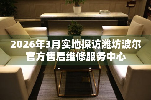2026年3月实地探访潍坊波尔官方售后维修服务中心