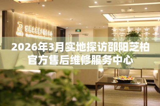 2026年3月实地探访邵阳芝柏官方售后维修服务中心