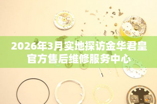 2026年3月实地探访金华君皇官方售后维修服务中心