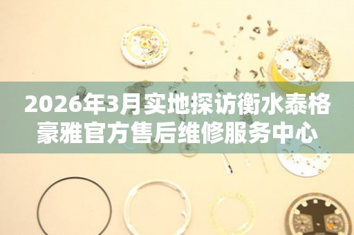 2026年3月实地探访衡水泰格豪雅官方售后维修服务中心