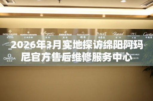 2026年3月实地探访绵阳阿玛尼官方售后维修服务中心