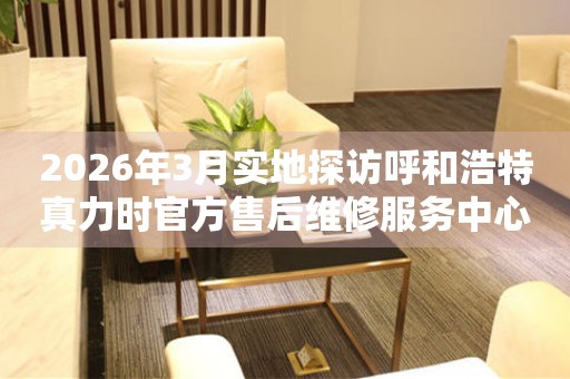 2026年3月实地探访呼和浩特真力时官方售后维修服务中心