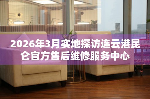 2026年3月实地探访连云港昆仑官方售后维修服务中心