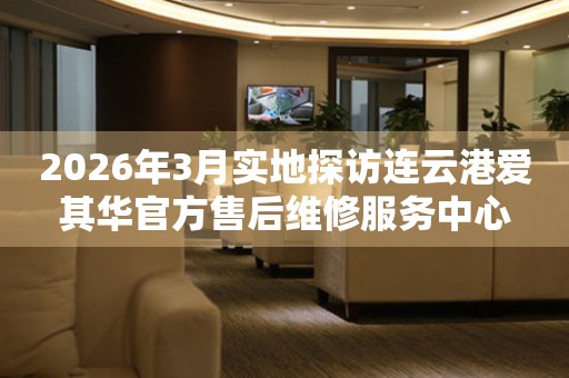 2026年3月实地探访连云港爱其华官方售后维修服务中心
