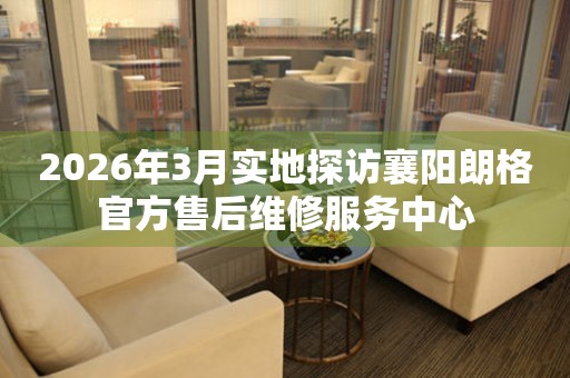 2026年3月实地探访襄阳朗格官方售后维修服务中心