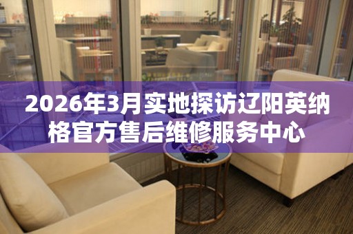 2026年3月实地探访辽阳英纳格官方售后维修服务中心