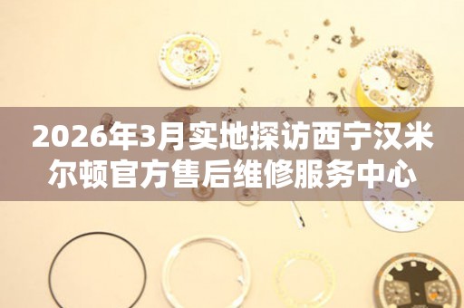 2026年3月实地探访西宁汉米尔顿官方售后维修服务中心