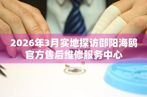 2026年3月实地探访邵阳海鸥官方售后维修服务中心