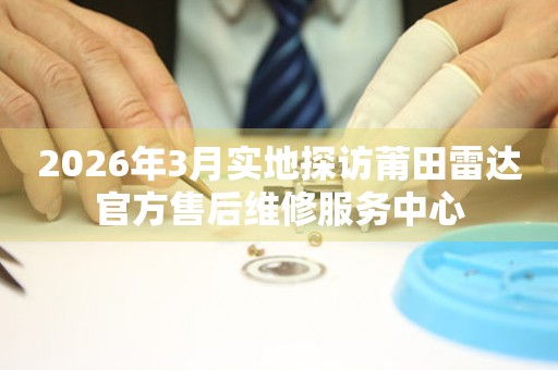 2026年3月实地探访莆田雷达官方售后维修服务中心