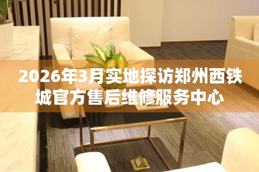 2026年3月实地探访郑州西铁城官方售后维修服务中心