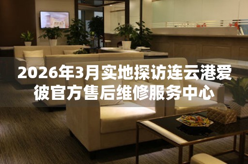 2026年3月实地探访连云港爱彼官方售后维修服务中心