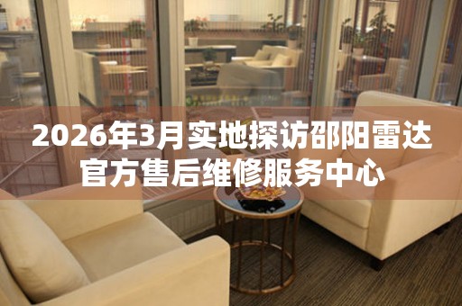 2026年3月实地探访邵阳雷达官方售后维修服务中心