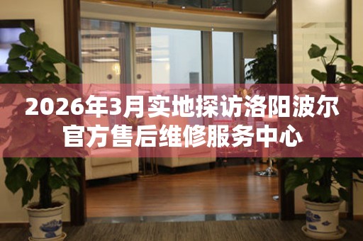 2026年3月实地探访洛阳波尔官方售后维修服务中心