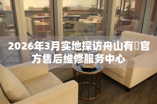 2026年3月实地探访舟山有喴官方售后维修服务中心