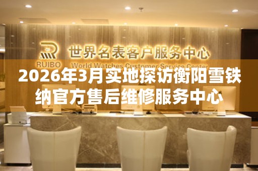 2026年3月实地探访衡阳雪铁纳官方售后维修服务中心
