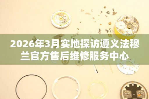 2026年3月实地探访遵义法穆兰官方售后维修服务中心