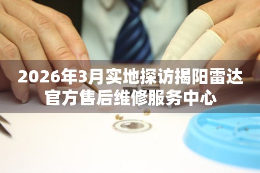 2026年3月实地探访揭阳雷达官方售后维修服务中心